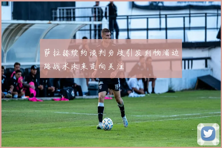 萨拉赫续约谈判分歧引发利物浦边路战术未来走向关注