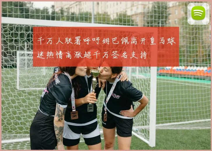 千万人联署呼吁姆巴佩离开皇马球迷热情高涨超千万签名支持