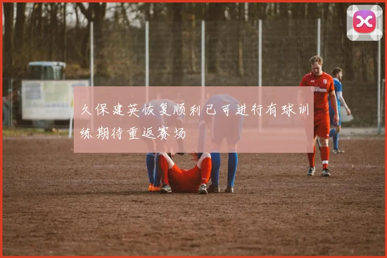 久保建英恢复顺利已可进行有球训练期待重返赛场