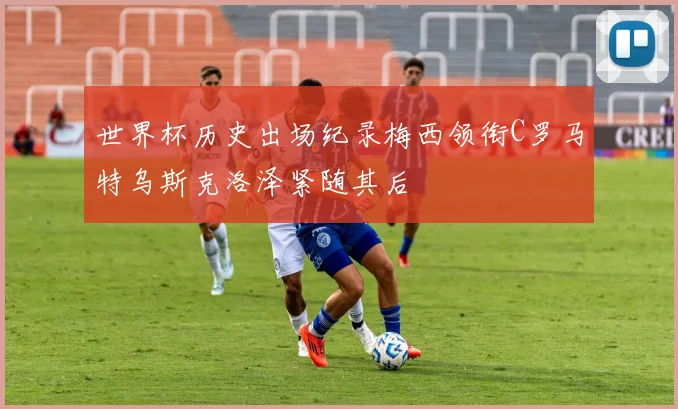 世界杯历史出场纪录梅西领衔C罗马特乌斯克洛泽紧随其后