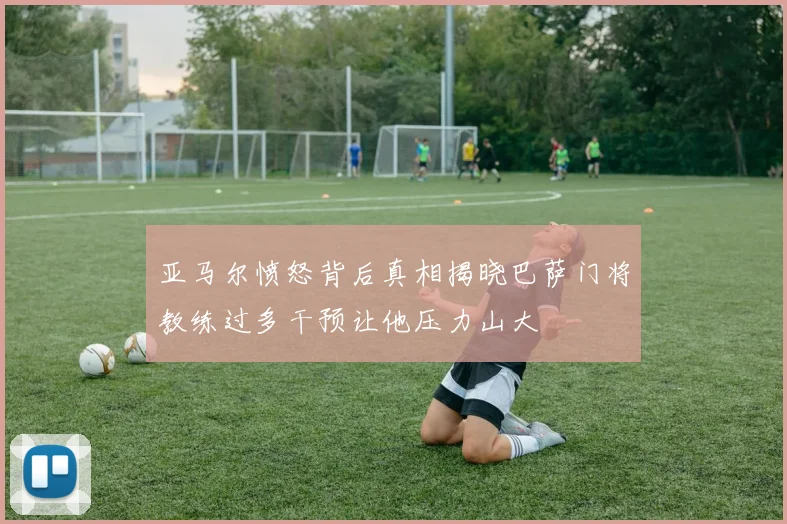 亚马尔愤怒背后真相揭晓巴萨门将教练过多干预让他压力山大