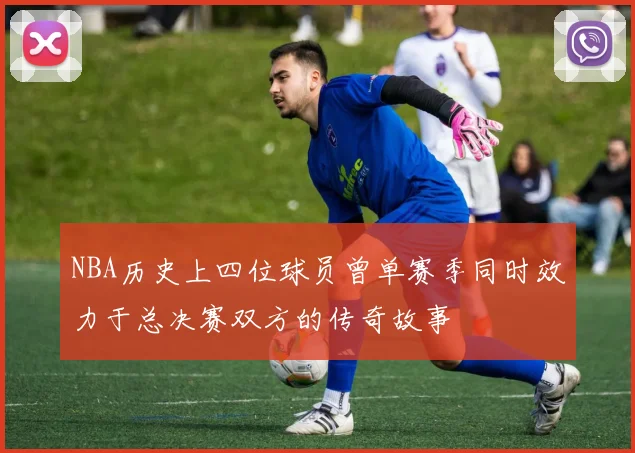 NBA历史上四位球员曾单赛季同时效力于总决赛双方的传奇故事
