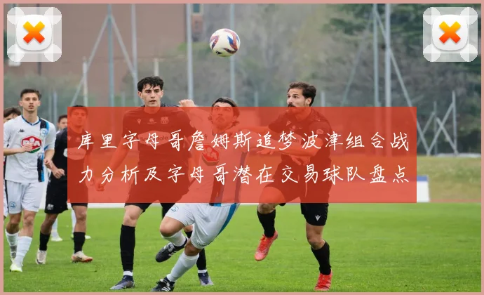 库里字母哥詹姆斯追梦波津组合战力分析及字母哥潜在交易球队盘点