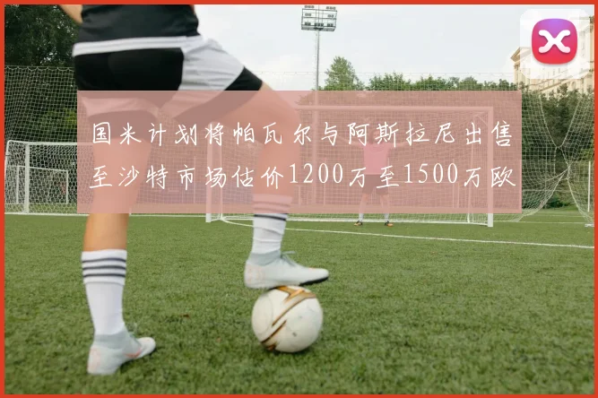 国米计划将帕瓦尔与阿斯拉尼出售至沙特市场估价1200万至1500万欧元