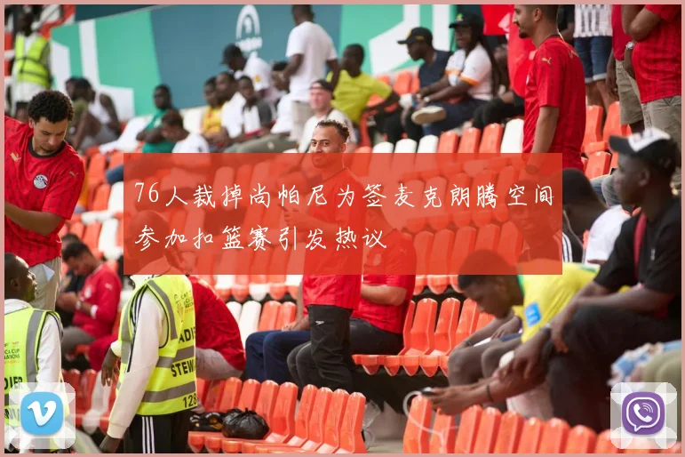 76人裁掉尚帕尼为签麦克朗腾空间参加扣篮赛引发热议