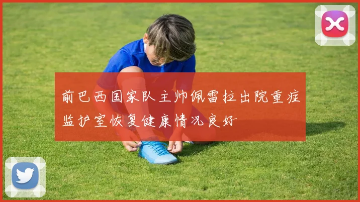 前巴西国家队主帅佩雷拉出院重症监护室恢复健康情况良好