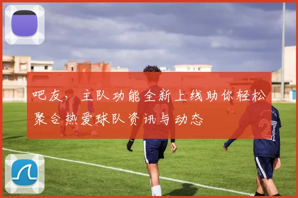 吧友，主队功能全新上线助你轻松聚合热爱球队资讯与动态