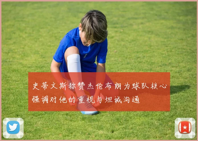 史蒂文斯称赞杰伦布朗为球队核心强调对他的重视与坦诚沟通