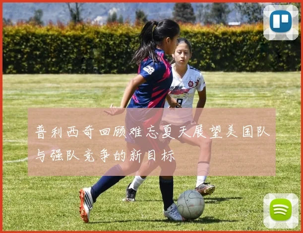普利西奇回顾难忘夏天展望美国队与强队竞争的新目标