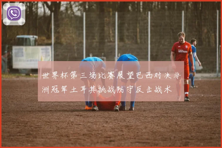 世界杯第三场比赛展望巴西对决非洲冠军土耳其挑战防守反击战术