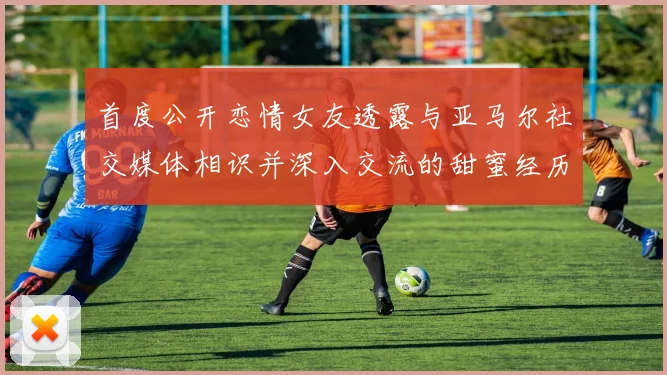 首度公开恋情女友透露与亚马尔社交媒体相识并深入交流的甜蜜经历