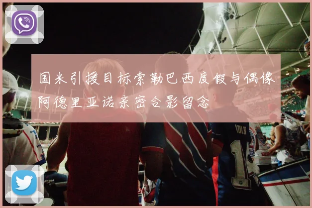 国米引援目标索勒巴西度假与偶像阿德里亚诺亲密合影留念