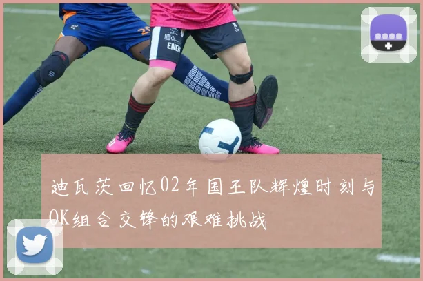 迪瓦茨回忆02年国王队辉煌时刻与OK组合交锋的艰难挑战