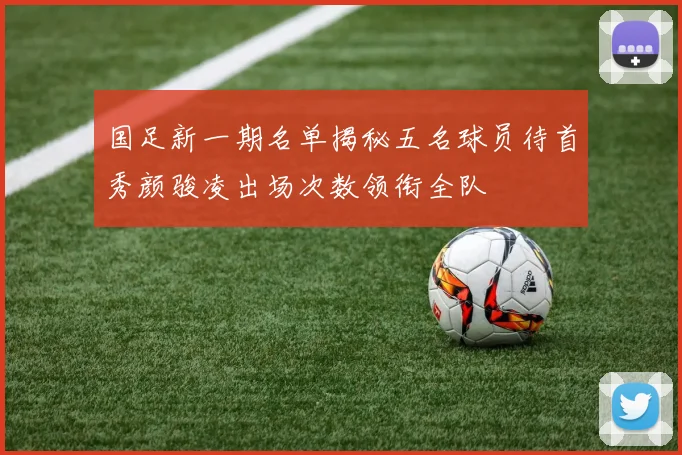 国足新一期名单揭秘五名球员待首秀颜骏凌出场次数领衔全队
