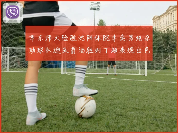 华东师大险胜沈阳体院李奕男绝杀助球队迎来首场胜利丁超表现出色贡献21分5断