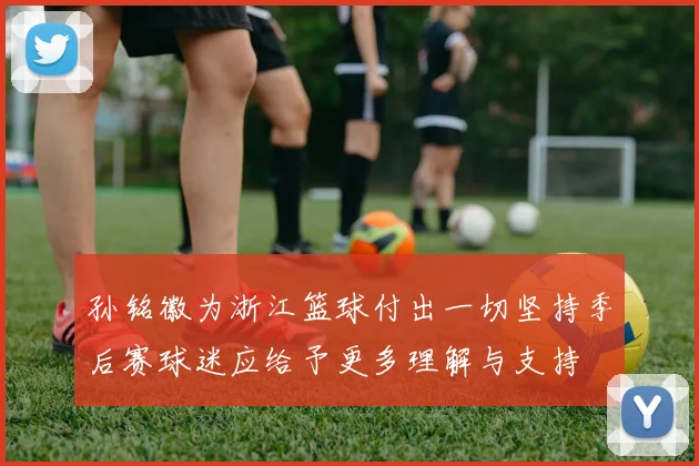 孙铭徽为浙江篮球付出一切坚持季后赛球迷应给予更多理解与支持
