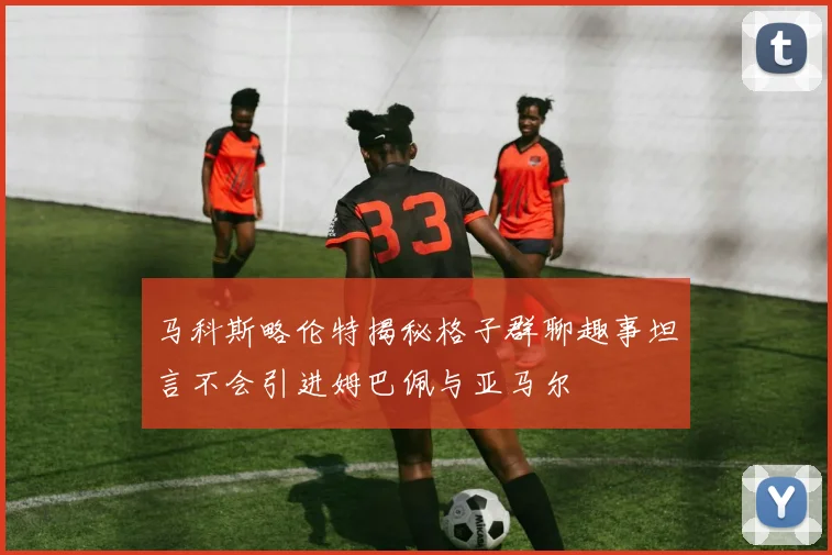 马科斯略伦特揭秘格子群聊趣事坦言不会引进姆巴佩与亚马尔