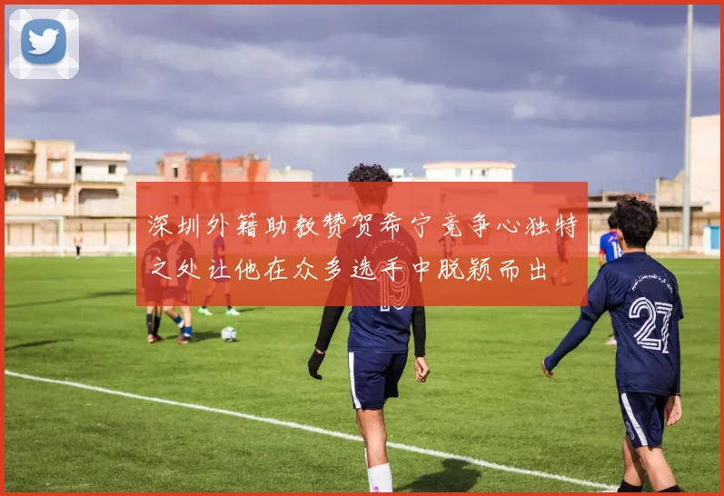 深圳外籍助教赞贺希宁竞争心独特之处让他在众多选手中脱颖而出