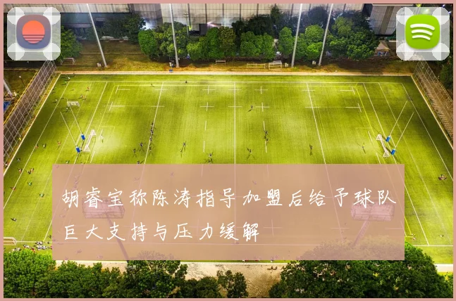 胡睿宝称陈涛指导加盟后给予球队巨大支持与压力缓解