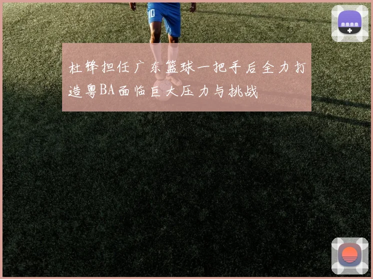 杜锋担任广东篮球一把手后全力打造粤BA面临巨大压力与挑战