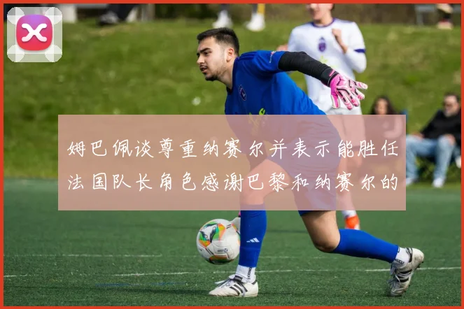 姆巴佩谈尊重纳赛尔并表示能胜任法国队长角色感谢巴黎和纳赛尔的支持