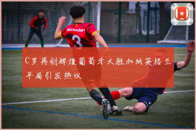 C罗再创辉煌葡萄牙大胜加纳英格兰平局引发热议