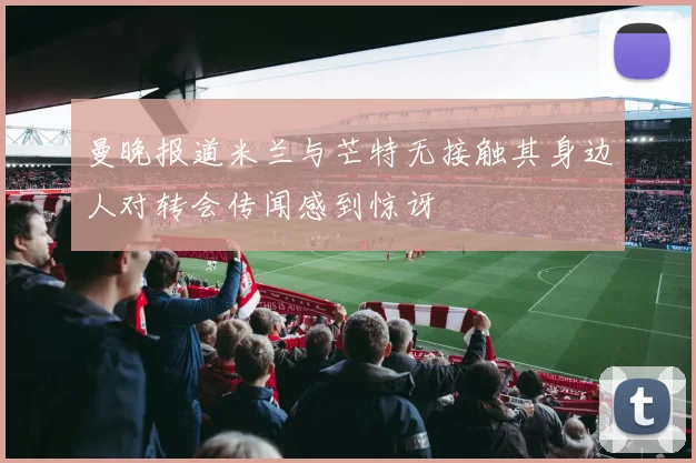 曼晚报道米兰与芒特无接触其身边人对转会传闻感到惊讶