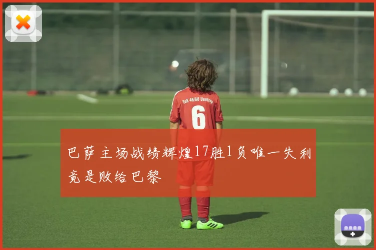 巴萨主场战绩辉煌17胜1负唯一失利竟是败给巴黎