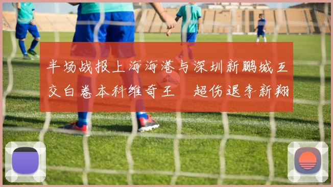 半场战报上海海港与深圳新鹏城互交白卷本科维奇王燊超伤退李新翔错失良机