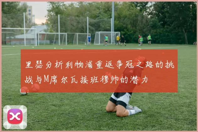 里瑟分析利物浦重返争冠之路的挑战与M席尔瓦接班穆帅的潜力