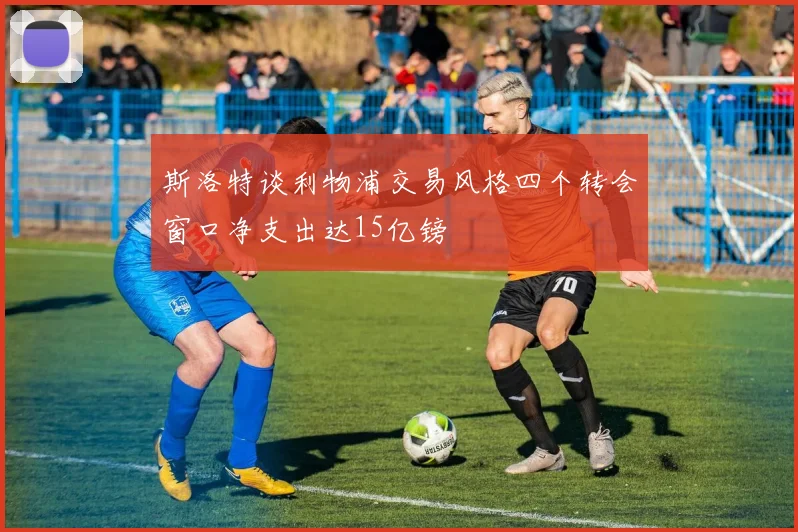 斯洛特谈利物浦交易风格四个转会窗口净支出达15亿镑
