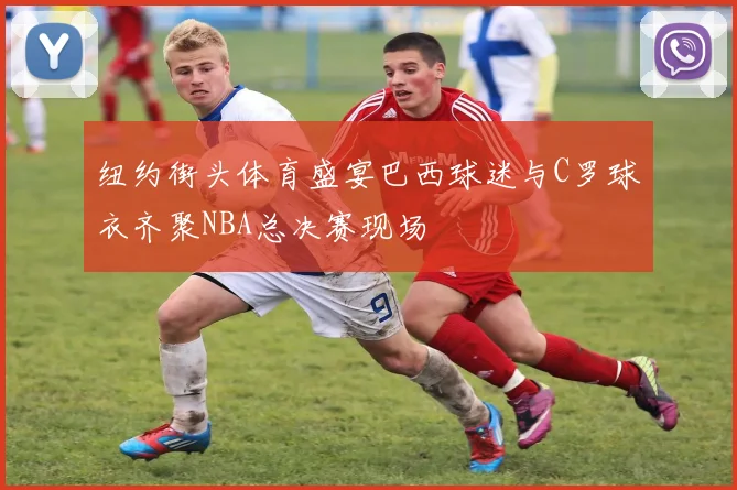纽约街头体育盛宴巴西球迷与C罗球衣齐聚NBA总决赛现场