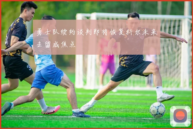 勇士队续约谈判即将恢复科尔未来去留成焦点