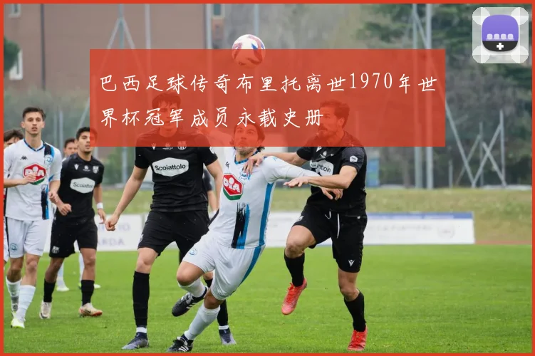 巴西足球传奇布里托离世1970年世界杯冠军成员永载史册