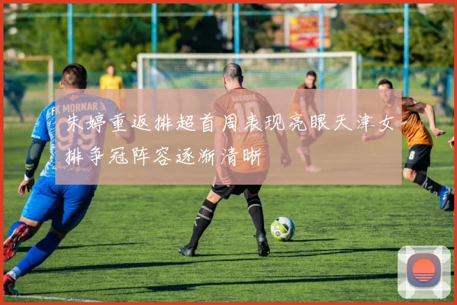 朱婷重返排超首周表现亮眼天津女排争冠阵容逐渐清晰