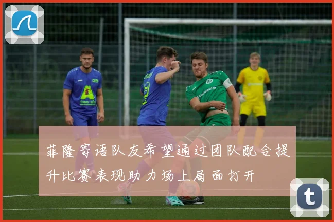 菲隆寄语队友希望通过团队配合提升比赛表现助力场上局面打开