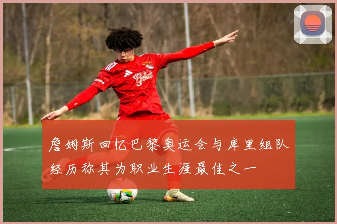 詹姆斯回忆巴黎奥运会与库里组队经历称其为职业生涯最佳之一