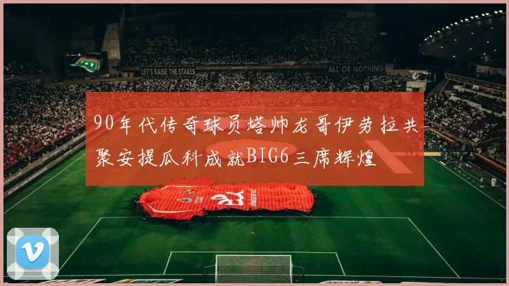 90年代传奇球员塔帅龙哥伊劳拉共聚安提瓜科成就BIG6三席辉煌