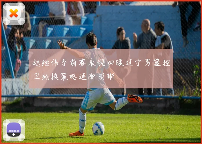 赵继伟季前赛表现回暖辽宁男篮控卫轮换策略逐渐明晰