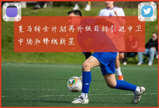 皇马转会计划再升级目标引进中卫中场和锋线新星
