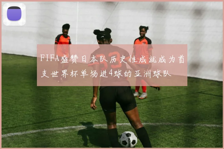 FIFA盛赞日本队历史性成就成为首支世界杯单场进4球的亚洲球队