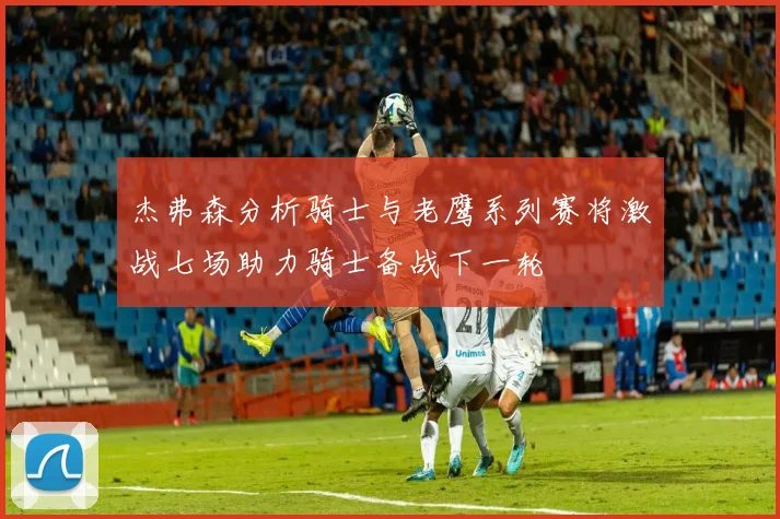 杰弗森分析骑士与老鹰系列赛将激战七场助力骑士备战下一轮